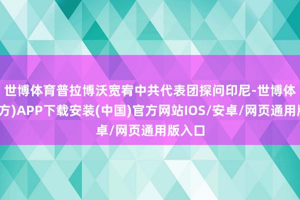 世博体育 普拉博沃宽宥中共代表团探问印尼-世博体育(官方)APP下载安装(中国)官方网站IOS/安卓/网页通用版入口