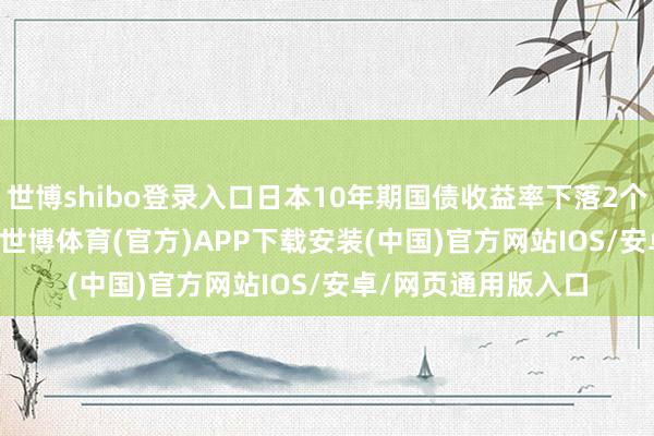 世博shibo登录入口日本10年期国债收益率下落2个基点，报1.180%-世博体育(官方)APP下载安装(中国)官方网站IOS/安卓/网页通用版入口