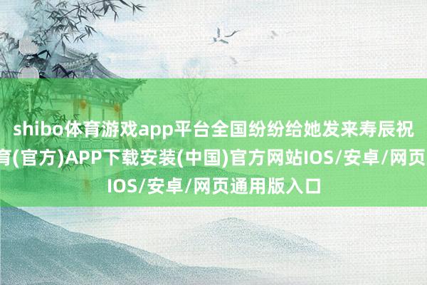 shibo体育游戏app平台全国纷纷给她发来寿辰祝贺-世博体育(官方)APP下载安装(中国)官方网站IOS/安卓/网页通用版入口