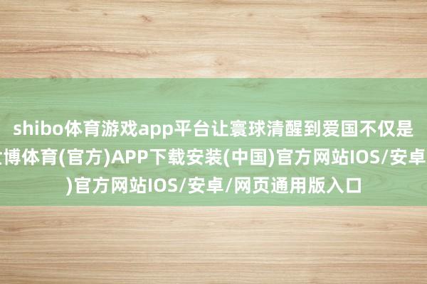 shibo体育游戏app平台让寰球清醒到爱国不仅是一个优良品德-世博体育(官方)APP下载安装(中国)官方网站IOS/安卓/网页通用版入口