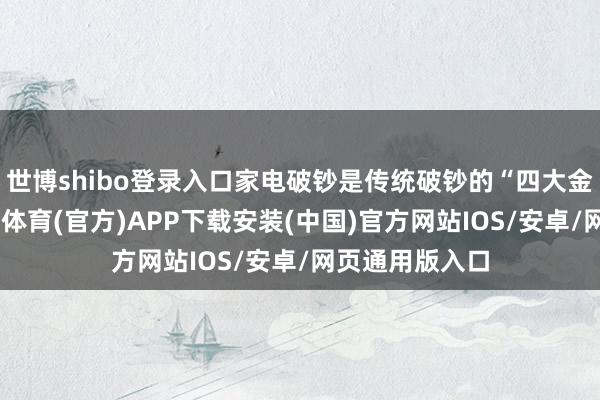 世博shibo登录入口家电破钞是传统破钞的“四大金刚”之一-世博体育(官方)APP下载安装(中国)官方网站IOS/安卓/网页通用版入口