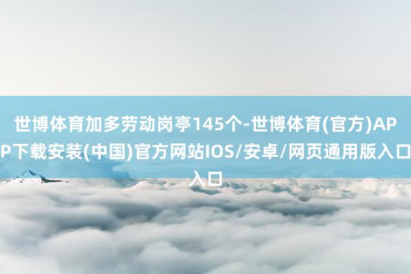世博体育加多劳动岗亭145个-世博体育(官方)APP下载安装(中国)官方网站IOS/安卓/网页通用版入口