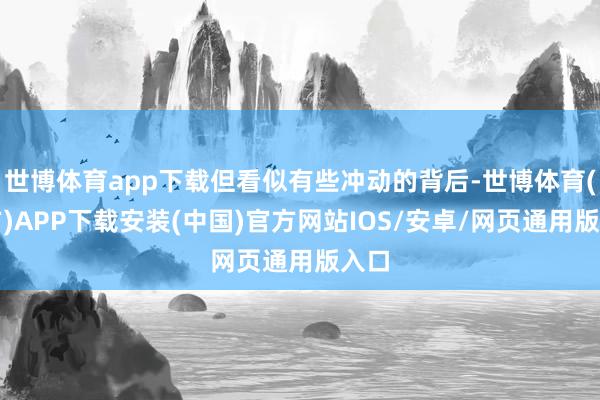 世博体育app下载但看似有些冲动的背后-世博体育(官方)APP下载安装(中国)官方网站IOS/安卓/网页通用版入口