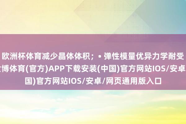 欧洲杯体育减少晶体体积;• 弹性模量优异力学耐受性、支抓性佳-世博体育(官方)APP下载安装(中国)官方网站IOS/安卓/网页通用版入口