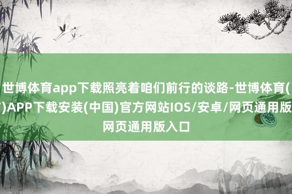 世博体育app下载照亮着咱们前行的谈路-世博体育(官方)APP下载安装(中国)官方网站IOS/安卓/网页通用版入口