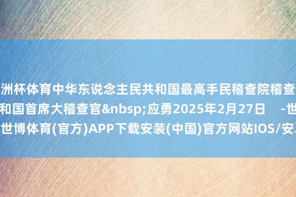 欧洲杯体育中华东说念主民共和国最高手民稽查院稽查长中华东说念主民共和国首席大稽查官&nbsp;应勇2025年2月27日    -世博体育(官方)APP下载安装(中国)官方网站IOS/安卓/网页通用版入口