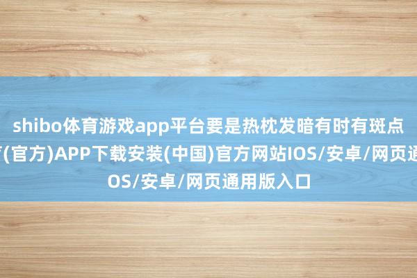shibo体育游戏app平台要是热枕发暗有时有斑点-世博体育(官方)APP下载安装(中国)官方网站IOS/安卓/网页通用版入口