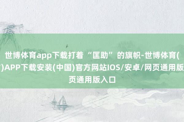 世博体育app下载打着 “匡助” 的旗帜-世博体育(官方)APP下载安装(中国)官方网站IOS/安卓/网页通用版入口