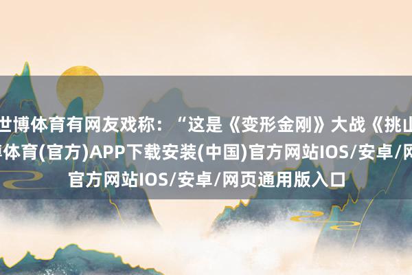 世博体育有网友戏称：“这是《变形金刚》大战《挑山工传记》-世博体育(官方)APP下载安装(中国)官方网站IOS/安卓/网页通用版入口