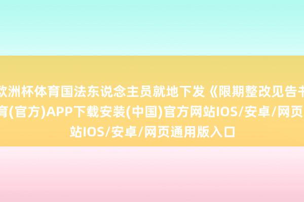 欧洲杯体育国法东说念主员就地下发《限期整改见告书》-世博体育(官方)APP下载安装(中国)官方网站IOS/安卓/网页通用版入口