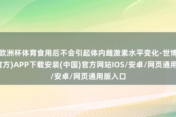 欧洲杯体育食用后不会引起体内雌激素水平变化-世博体育(官方)APP下载安装(中国)官方网站IOS/安卓/网页通用版入口