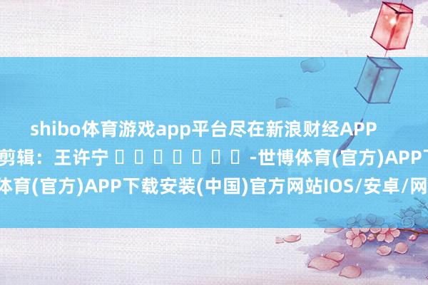shibo体育游戏app平台尽在新浪财经APP            						背负剪辑：王许宁 							-世博体育(官方)APP下载安装(中国)官方网站IOS/安卓/网页通用版入口