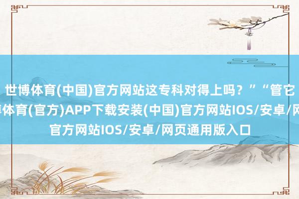 世博体育(中国)官方网站这专科对得上吗？”“管它对不对口-世博体育(官方)APP下载安装(中国)官方网站IOS/安卓/网页通用版入口