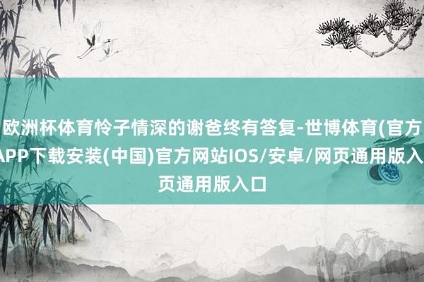 欧洲杯体育怜子情深的谢爸终有答复-世博体育(官方)APP下载安装(中国)官方网站IOS/安卓/网页通用版入口
