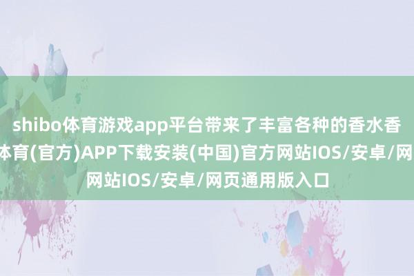 shibo体育游戏app平台带来了丰富各种的香水香氛作品-世博体育(官方)APP下载安装(中国)官方网站IOS/安卓/网页通用版入口