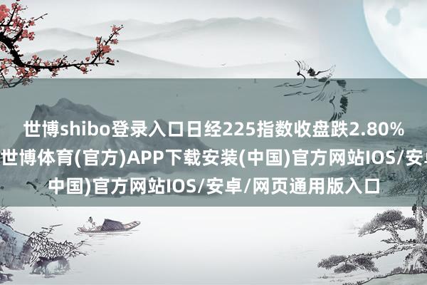 世博shibo登录入口日经225指数收盘跌2.80% 盘中一度跌超4%-世博体育(官方)APP下载安装(中国)官方网站IOS/安卓/网页通用版入口