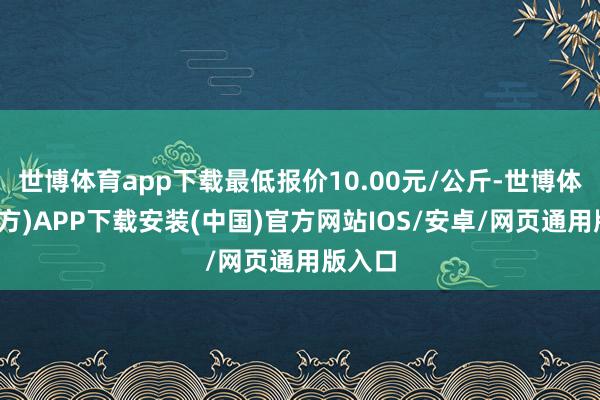世博体育app下载最低报价10.00元/公斤-世博体育(官方)APP下载安装(中国)官方网站IOS/安卓/网页通用版入口