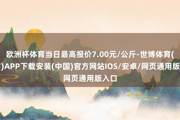 欧洲杯体育当日最高报价7.00元/公斤-世博体育(官方)APP下载安装(中国)官方网站IOS/安卓/网页通用版入口