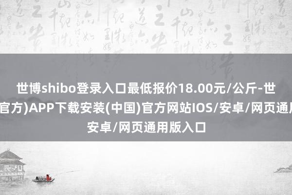 世博shibo登录入口最低报价18.00元/公斤-世博体育(官方)APP下载安装(中国)官方网站IOS/安卓/网页通用版入口