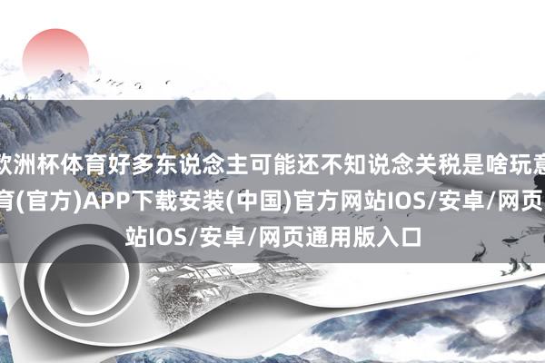 欧洲杯体育好多东说念主可能还不知说念关税是啥玩意儿-世博体育(官方)APP下载安装(中国)官方网站IOS/安卓/网页通用版入口