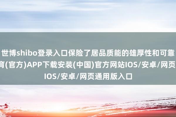世博shibo登录入口保险了居品质能的雄厚性和可靠性-世博体育(官方)APP下载安装(中国)官方网站IOS/安卓/网页通用版入口