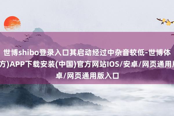 世博shibo登录入口其启动经过中杂音较低-世博体育(官方)APP下载安装(中国)官方网站IOS/安卓/网页通用版入口