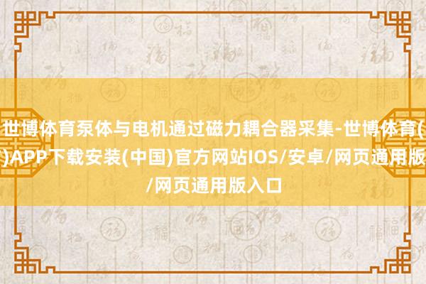 世博体育泵体与电机通过磁力耦合器采集-世博体育(官方)APP下载安装(中国)官方网站IOS/安卓/网页通用版入口