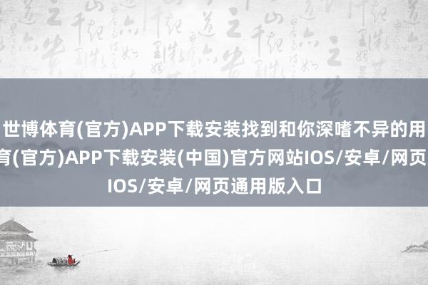 世博体育(官方)APP下载安装找到和你深嗜不异的用户-世博体育(官方)APP下载安装(中国)官方网站IOS/安卓/网页通用版入口