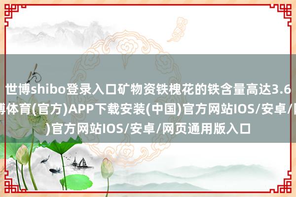 世博shibo登录入口矿物资铁槐花的铁含量高达3.6mg/100g-世博体育(官方)APP下载安装(中国)官方网站IOS/安卓/网页通用版入口